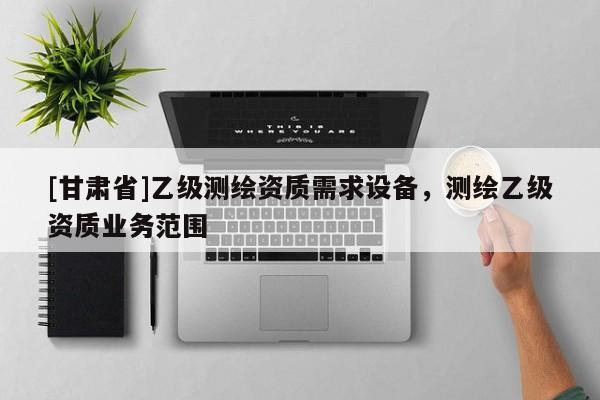 [甘肅省]乙級(jí)測繪資質(zhì)需求設(shè)備，測繪乙級(jí)資質(zhì)業(yè)務(wù)范圍