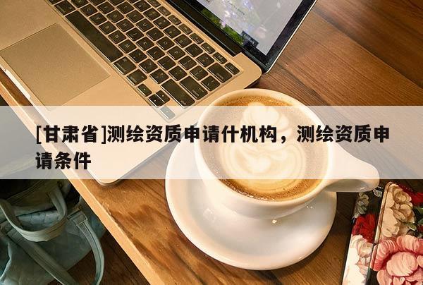 [甘肅省]測繪資質(zhì)申請(qǐng)什機(jī)構(gòu)，測繪資質(zhì)申請(qǐng)條件