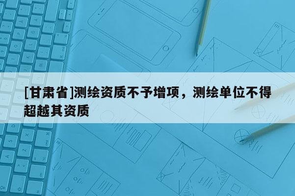 [甘肅省]測繪資質(zhì)不予增項(xiàng)，測繪單位不得超越其資質(zhì)