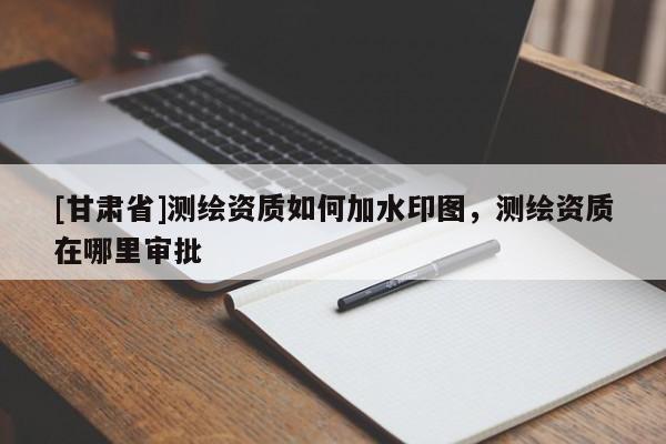 [甘肅省]測繪資質如何加水印圖，測繪資質在哪里審批