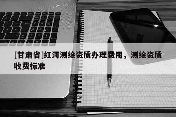 [甘肅省]紅河測繪資質辦理費用，測繪資質收費標準