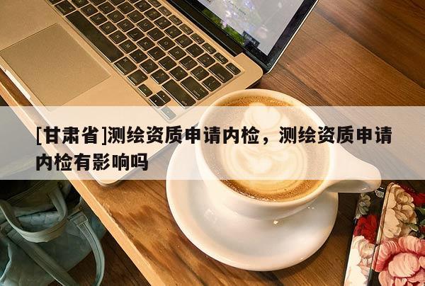 [甘肅省]測繪資質申請內檢，測繪資質申請內檢有影響嗎