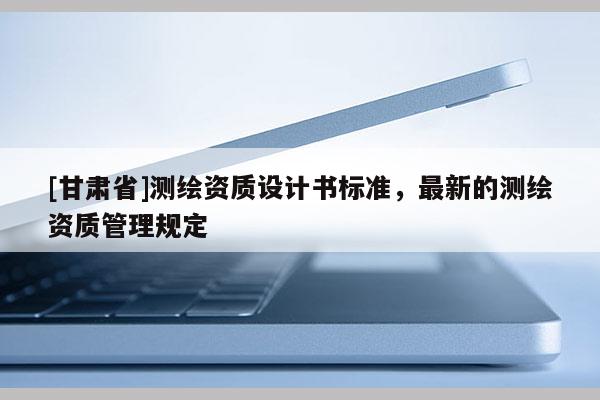 [甘肅省]測繪資質設計書標準，最新的測繪資質管理規定