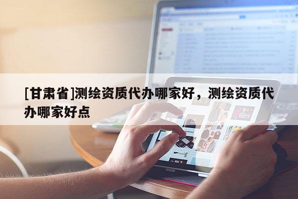 [甘肅省]測繪資質代辦哪家好，測繪資質代辦哪家好點