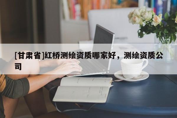 [甘肅省]紅橋測繪資質哪家好，測繪資質公司