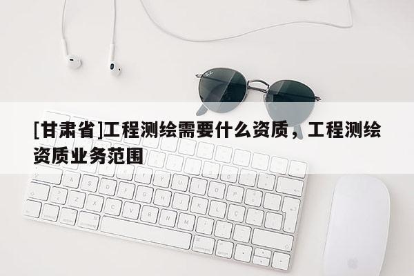 [甘肅省]工程測繪需要什么資質，工程測繪資質業務范圍