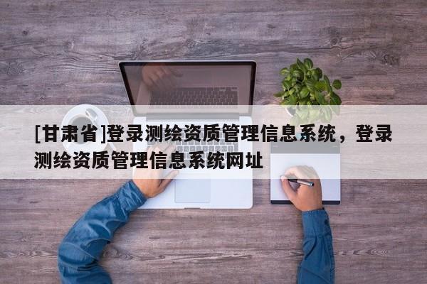 [甘肅省]登錄測繪資質管理信息系統，登錄測繪資質管理信息系統網址
