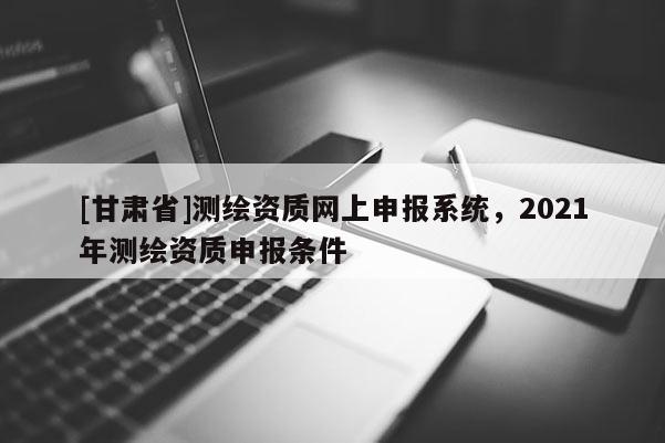 [甘肅省]測繪資質網上申報系統，2021年測繪資質申報條件