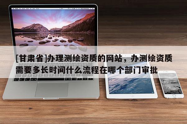 [甘肅省]辦理測(cè)繪資質(zhì)的網(wǎng)站，辦測(cè)繪資質(zhì)需要多長(zhǎng)時(shí)間什么流程在哪個(gè)部門審批