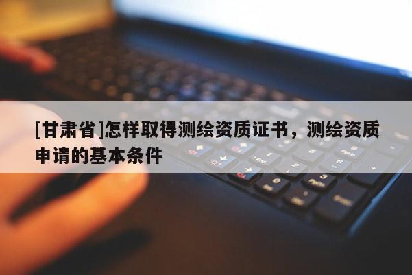 [甘肅省]怎樣取得測(cè)繪資質(zhì)證書，測(cè)繪資質(zhì)申請(qǐng)的基本條件