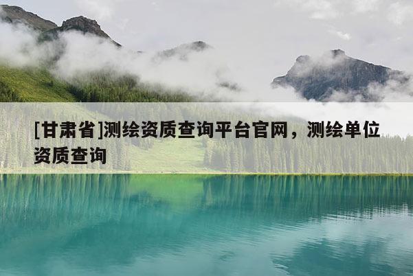 [甘肅省]測(cè)繪資質(zhì)查詢平臺(tái)官網(wǎng)，測(cè)繪單位資質(zhì)查詢