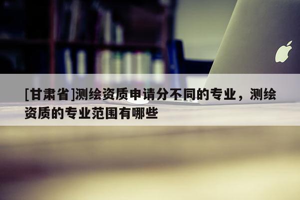 [甘肅省]測(cè)繪資質(zhì)申請(qǐng)分不同的專業(yè)，測(cè)繪資質(zhì)的專業(yè)范圍有哪些