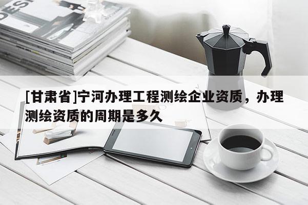 [甘肅省]寧河辦理工程測(cè)繪企業(yè)資質(zhì)，辦理測(cè)繪資質(zhì)的周期是多久