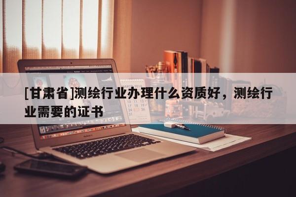 [甘肅省]測(cè)繪行業(yè)辦理什么資質(zhì)好，測(cè)繪行業(yè)需要的證書