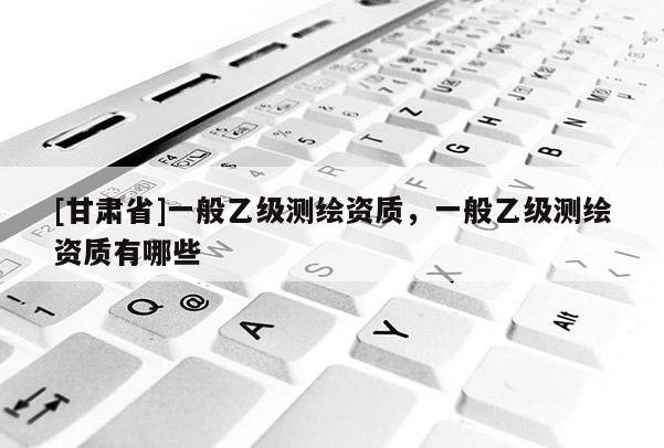 [甘肅省]一般乙級(jí)測(cè)繪資質(zhì)，一般乙級(jí)測(cè)繪資質(zhì)有哪些