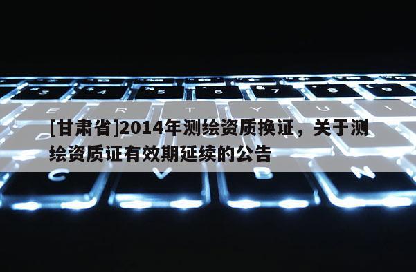 [甘肅省]2014年測繪資質(zhì)換證，關(guān)于測繪資質(zhì)證有效期延續(xù)的公告