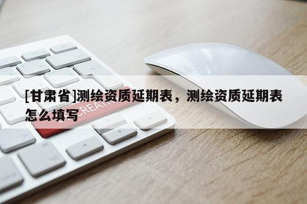[甘肅省]測繪資質(zhì)延期表，測繪資質(zhì)延期表怎么填寫
