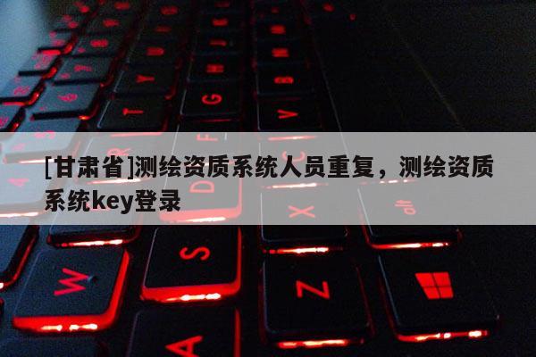 [甘肅省]測繪資質(zhì)系統(tǒng)人員重復(fù)，測繪資質(zhì)系統(tǒng)key登錄