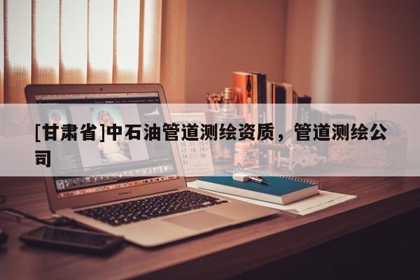 [甘肅省]中石油管道測繪資質(zhì)，管道測繪公司