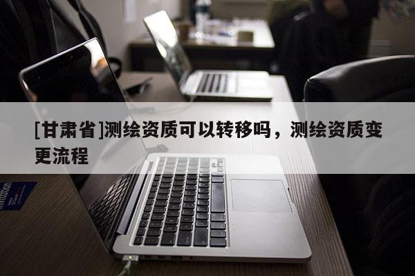 [甘肅省]測繪資質(zhì)可以轉(zhuǎn)移嗎，測繪資質(zhì)變更流程