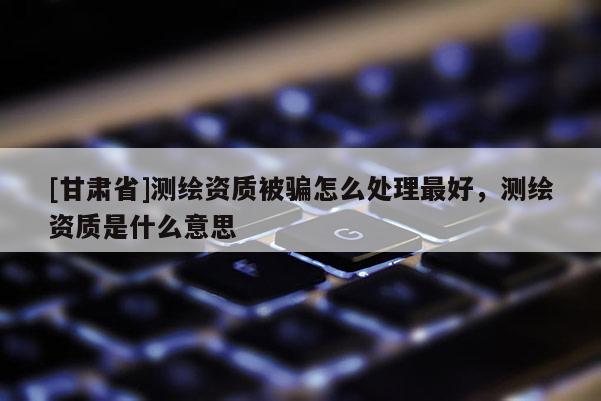 [甘肅省]測繪資質(zhì)被騙怎么處理最好，測繪資質(zhì)是什么意思