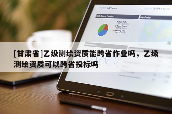 [甘肅省]乙級測繪資質能跨省作業嗎，乙級測繪資質可以跨省投標嗎