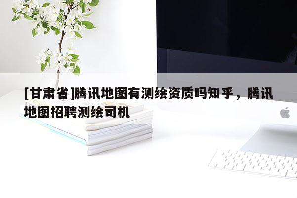 [甘肅省]騰訊地圖有測繪資質嗎知乎，騰訊地圖招聘測繪司機