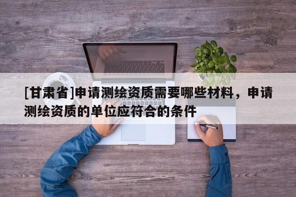 [甘肅省]申請測繪資質需要哪些材料，申請測繪資質的單位應符合的條件