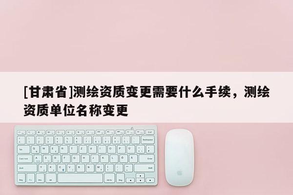 [甘肅省]測繪資質變更需要什么手續，測繪資質單位名稱變更