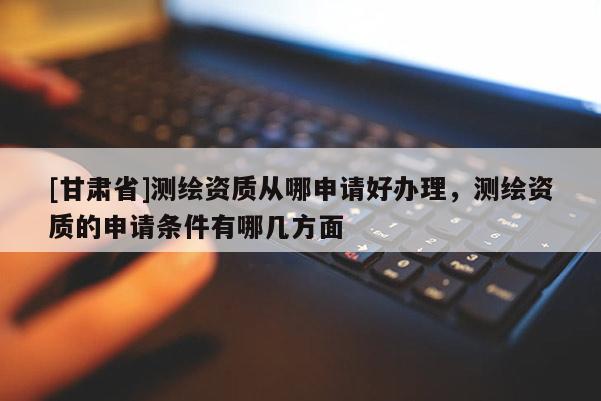 [甘肅省]測繪資質從哪申請好辦理，測繪資質的申請條件有哪幾方面