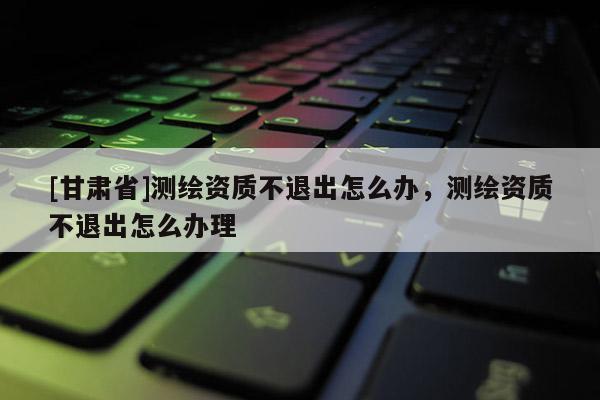 [甘肅省]測繪資質不退出怎么辦，測繪資質不退出怎么辦理