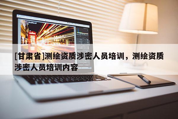 [甘肅省]測繪資質涉密人員培訓，測繪資質涉密人員培訓內容