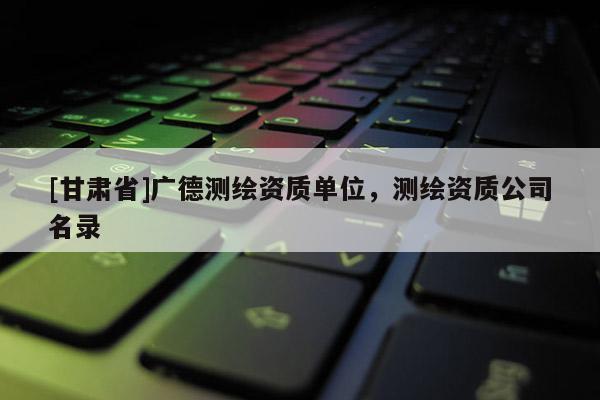 [甘肅省]廣德測繪資質單位，測繪資質公司名錄