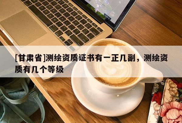 [甘肅省]測繪資質證書有一正幾副，測繪資質有幾個等級