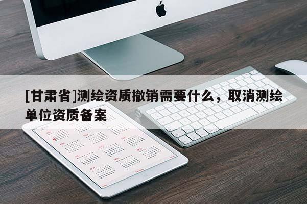 [甘肅省]測繪資質撤銷需要什么，取消測繪單位資質備案