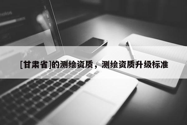 [甘肅省]的測繪資質，測繪資質升級標準