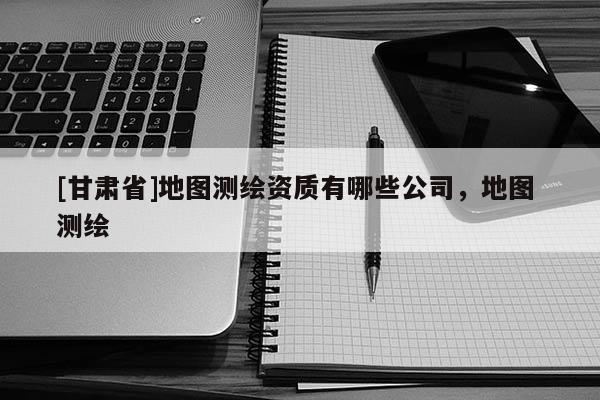 [甘肅省]地圖測繪資質有哪些公司，地圖 測繪