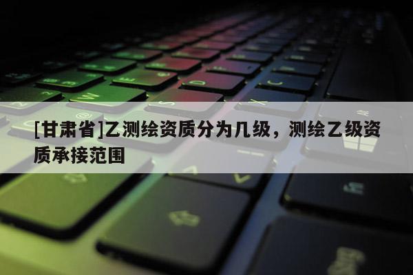 [甘肅省]乙測繪資質分為幾級，測繪乙級資質承接范圍