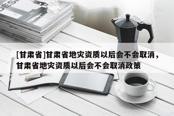 [甘肅省]甘肅省地災資質以后會不會取消，甘肅省地災資質以后會不會取消政策