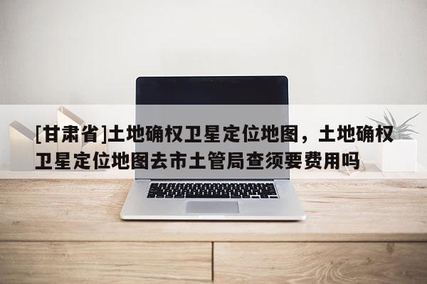 [甘肅省]土地確權衛星定位地圖，土地確權衛星定位地圖去市土管局查須要費用嗎