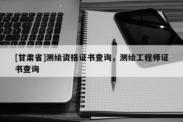 [甘肅省]測繪資格證書查詢，測繪工程師證書查詢