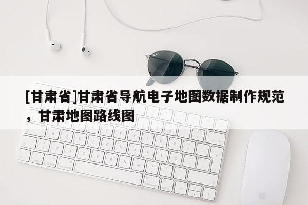 [甘肅省]甘肅省導航電子地圖數據制作規范，甘肅地圖路線圖