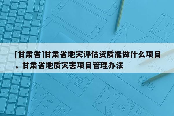 [甘肅省]甘肅省地災評估資質能做什么項目，甘肅省地質災害項目管理辦法