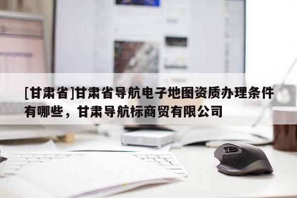 [甘肅省]甘肅省導航電子地圖資質辦理條件有哪些，甘肅導航標商貿有限公司