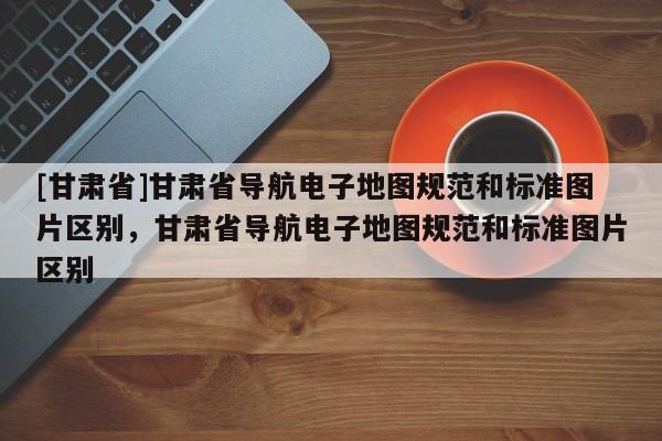 [甘肅省]甘肅省導(dǎo)航電子地圖規(guī)范和標(biāo)準(zhǔn)圖片區(qū)別，甘肅省導(dǎo)航電子地圖規(guī)范和標(biāo)準(zhǔn)圖片區(qū)別