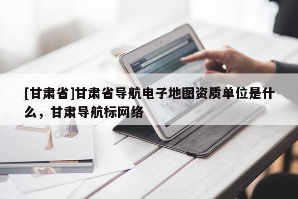 [甘肅省]甘肅省導(dǎo)航電子地圖資質(zhì)單位是什么，甘肅導(dǎo)航標(biāo)網(wǎng)絡(luò)