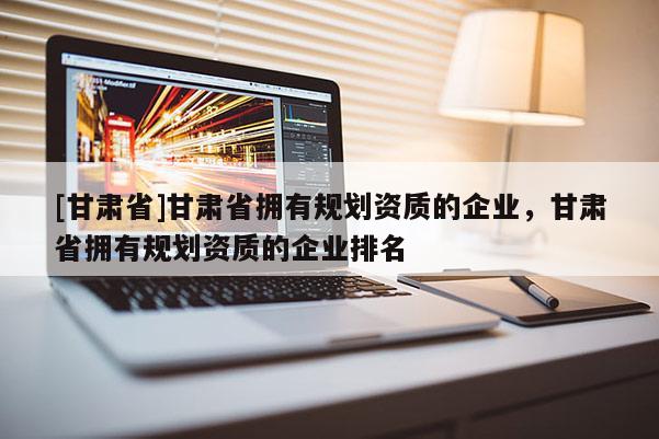 [甘肅省]甘肅省擁有規劃資質的企業，甘肅省擁有規劃資質的企業排名