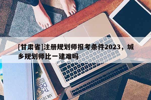 [甘肅省]注冊規(guī)劃師報(bào)考條件2023，城鄉(xiāng)規(guī)劃師比一建難嗎