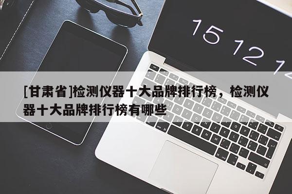 [甘肅省]檢測儀器十大品牌排行榜，檢測儀器十大品牌排行榜有哪些