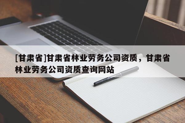 [甘肅省]甘肅省林業(yè)勞務(wù)公司資質(zhì)，甘肅省林業(yè)勞務(wù)公司資質(zhì)查詢網(wǎng)站